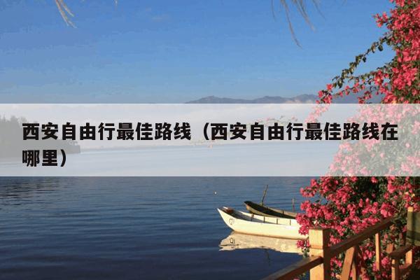 西安自由行最佳路线(西安自由行最佳路线在哪里)