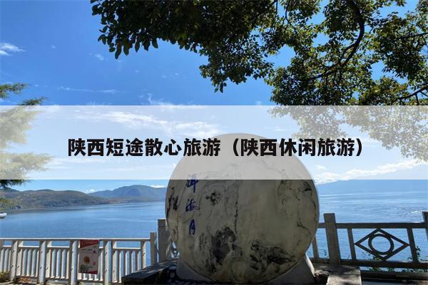 陕西短途散心旅游(陕西休闲旅游)